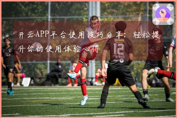 开云APP平台使用技巧分享:轻松提升你的使用体验心得