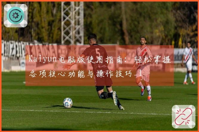 Kaiyun电脑版使用指南:轻松掌握各项核心功能与操作技巧_1